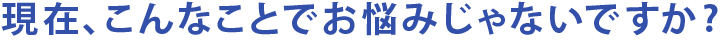 現在、こんなことでお悩みじゃないですか？